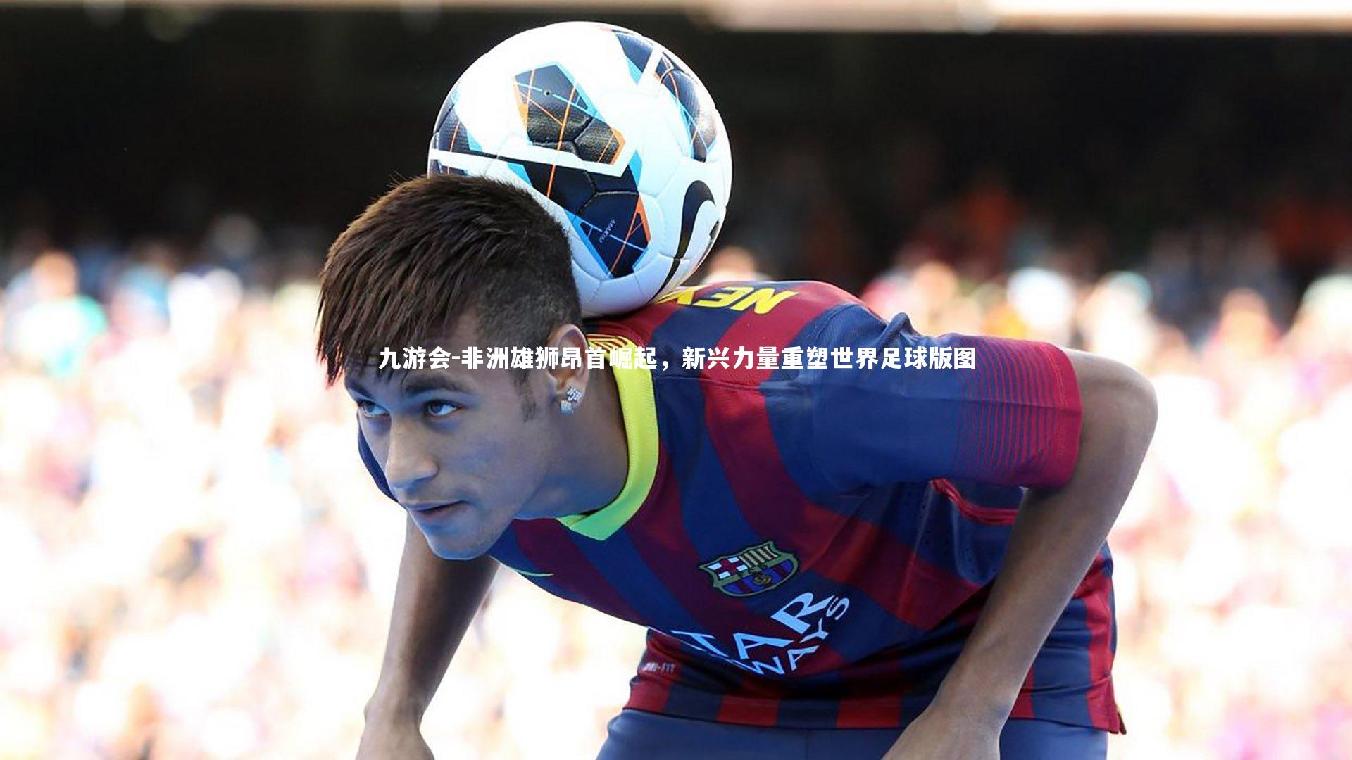 非洲雄狮昂首崛起，新兴力量重塑世界足球版图