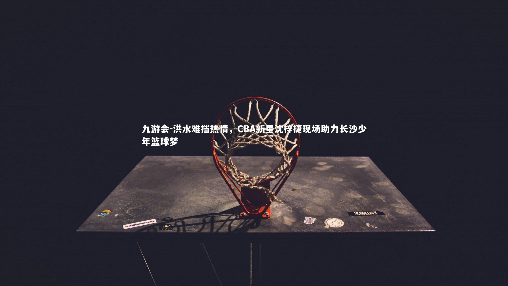 洪水难挡热情,CBA新星沈梓捷现场助力长沙少年篮球梦